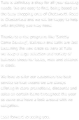 Tutu is definitely a shop for all your dancing needs. We are easy to find, being based on the busy shopping area of Chatsworth Road in Chesterfield and we will be happy to help with anything you may need. Thanks to a rise programs like 'Strictly Come Dancing', Ballroom and Latin are fast becoming the new craze so here at Tutu we keep a large selection and variety of ballroom shoes for ladies, men and children in stock. We love to offer our customers the best service so that means we are always offering in store promotions, discounts and sales on certain items throughout the year so come and have a look around with no obligation. Look forward to seeing you.