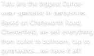 Tutu are the biggest Dance-wear specialist in derbyshire. Based on Chatsworth Road, Chesterfield, we sell everything from ballet to ballroom, tap to gymnastics...we have it all!